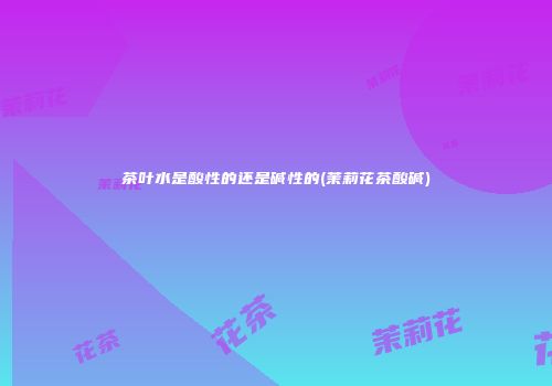 茶叶水是酸性的还是碱性的(茉莉花茶酸碱)