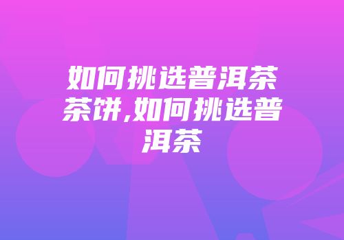 如何挑选普洱茶茶饼,如何挑选普洱茶