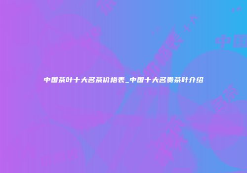 中国茶叶十大名茶价格表_中国十大名贵茶叶介绍