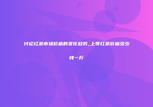讨论红茶市场价格的变化趋势_上等红茶价格多少钱一斤