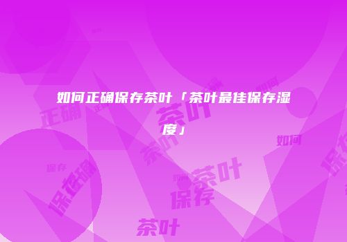 如何正确保存茶叶「茶叶最佳保存湿度」