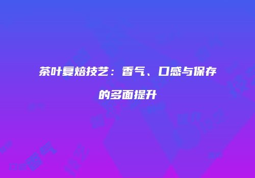 茶叶复焙技艺：香气、口感与保存的多面提升