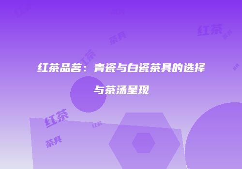红茶品茗：青瓷与白瓷茶具的选择与茶汤呈现
