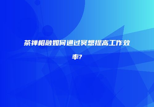 茶禅相融如何通过冥想提高工作效率?