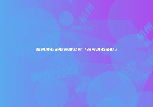 杭州清心茶业有限公司「茶可清心茶叶」
