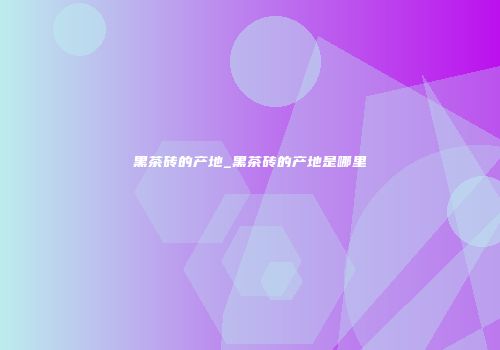 黑茶砖的产地_黑茶砖的产地是哪里
