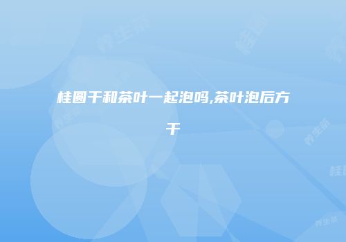 桂圆干和茶叶一起泡吗,茶叶泡后方干