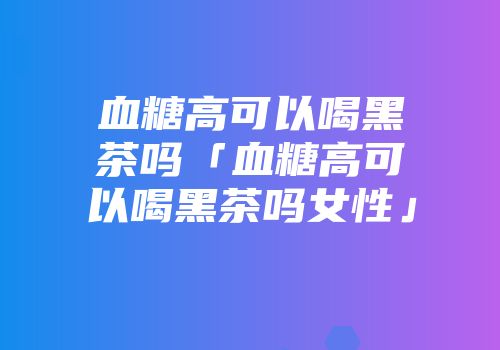 血糖高可以喝黑茶吗「血糖高可以喝黑茶吗女性」