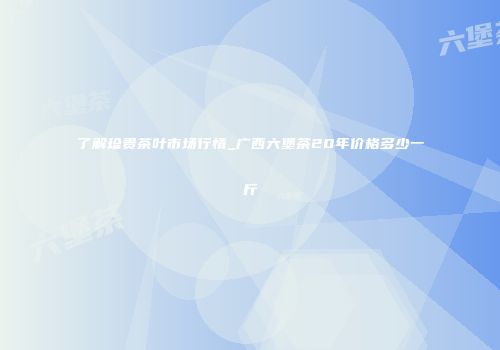 了解珍贵茶叶市场行情_广西六堡茶20年价格多少一斤