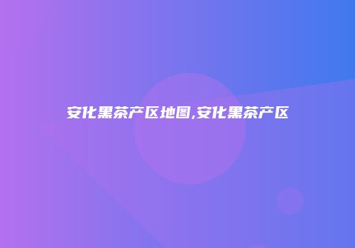 安化黑茶产区地图,安化黑茶产区