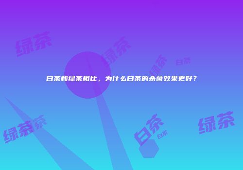 白茶和绿茶相比，为什么白茶的杀菌效果更好？