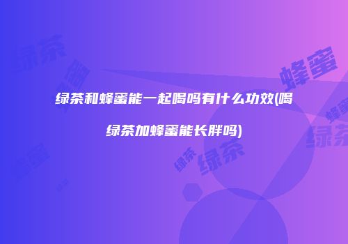 绿茶和蜂蜜能一起喝吗有什么功效(喝绿茶加蜂蜜能长胖吗)