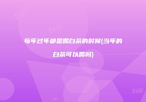 每年过年都是喝白茶的时候(当年的白茶可以喝吗)
