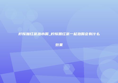 柠檬加红茶泡水喝_柠檬跟红茶一起泡喝会有什么效果