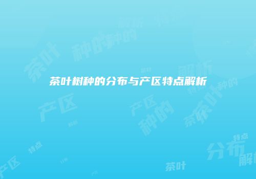 茶叶树种的分布与产区特点解析