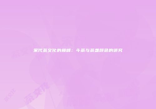 宋代茶文化的巅峰：斗茶与茶盏颜色的讲究