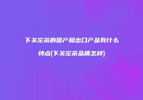 下关沱茶的国产和出口产品有什么特点(下关沱茶品质怎样)