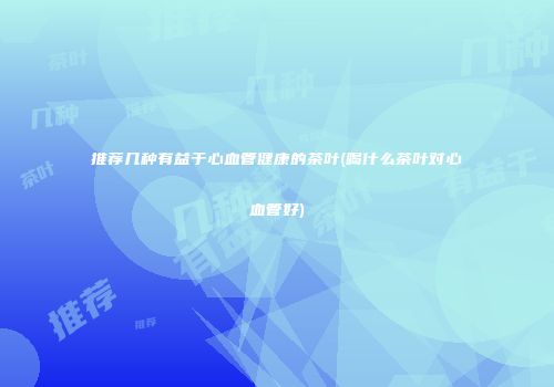 推荐几种有益于心血管健康的茶叶(喝什么茶叶对心血管好)