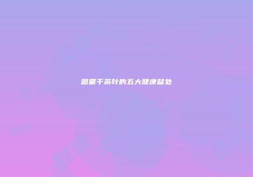 咀嚼干茶叶的五大健康益处