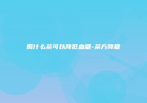 喝什么茶可以降低血糖-茶方降糖