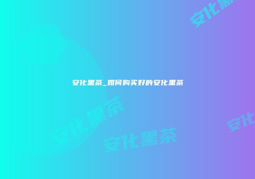 安化黑茶_如何购买好的安化黑茶