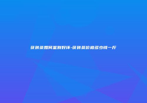 茯砖茶如何鉴别好坏-茯砖茶价格多少钱一斤