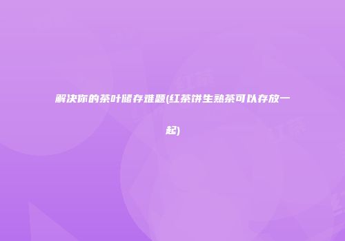 解决你的茶叶储存难题(红茶饼生熟茶可以存放一起)