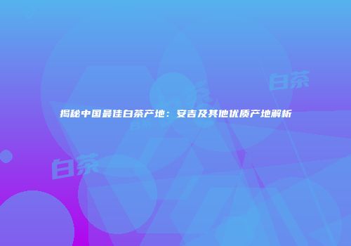 揭秘中国最佳白茶产地：安吉及其他优质产地解析
