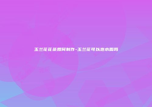 玉兰花花茶如何制作-玉兰花可以泡水喝吗