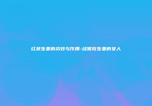 红茶生姜的功效与作用-经常吃生姜的女人