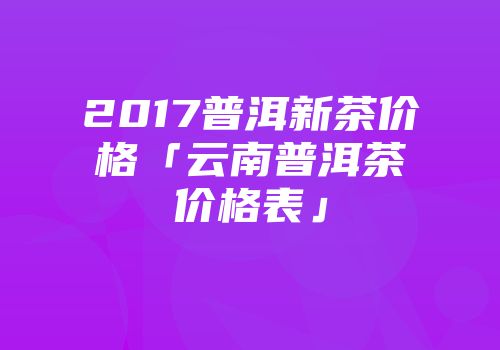 2017普洱新茶价格「云南普洱茶价格表」
