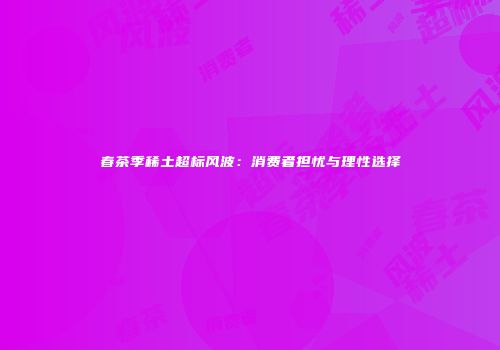 春茶季稀土超标风波：消费者担忧与理性选择