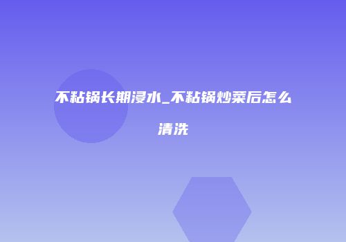 不粘锅长期浸水_不粘锅炒菜后怎么清洗