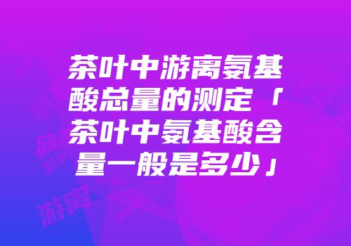 茶叶中游离氨基酸总量的测定「茶叶中氨基酸含量一般是多少」