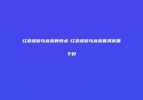 红茶绿茶乌龙茶的特点-红茶绿茶乌龙茶普洱茶哪个好