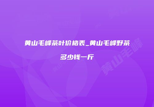 黄山毛峰茶叶价格表_黄山毛峰野茶多少钱一斤