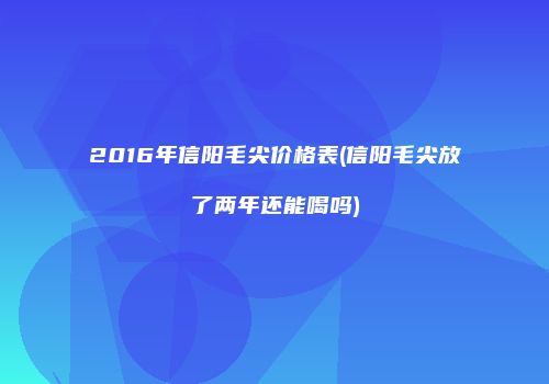 2016年信阳毛尖价格表(信阳毛尖放了两年还能喝吗)