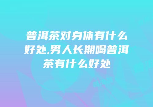 普洱茶对身体有什么好处,男人长期喝普洱茶有什么好处