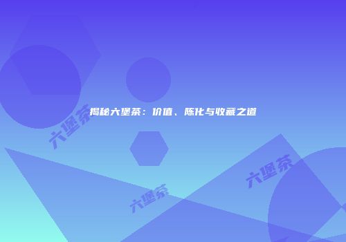 揭秘六堡茶：价值、陈化与收藏之道