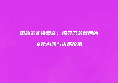 国韵茶礼铁观音：探寻名茶背后的文化内涵与市场价值