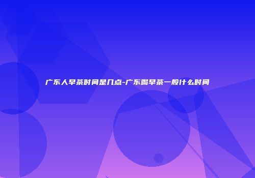 广东人早茶时间是几点-广东喝早茶一般什么时间
