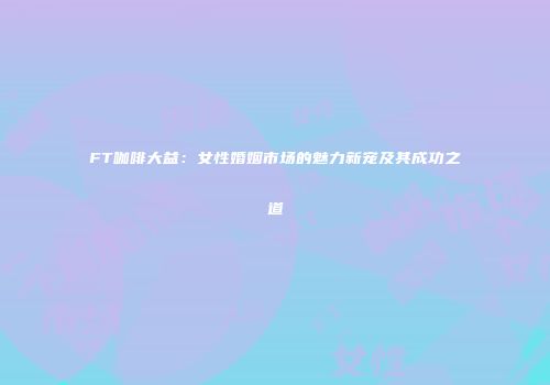 FT咖啡大益：女性婚姻市场的魅力新宠及其成功之道