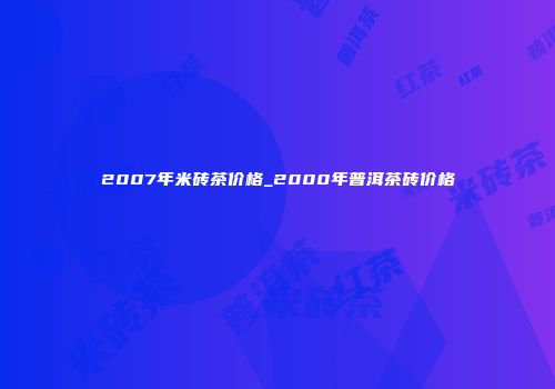 2007年米砖茶价格_2000年普洱茶砖价格