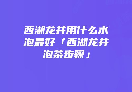 西湖龙井用什么水泡最好「西湖龙井泡茶步骤」