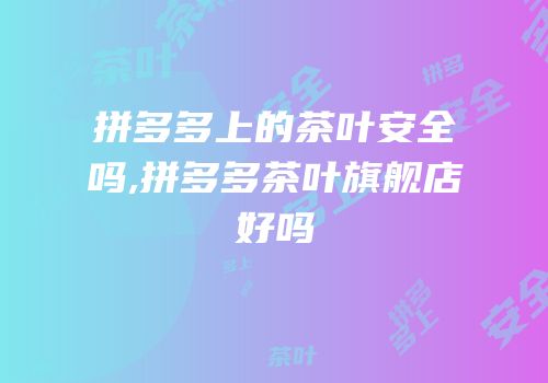 拼多多上的茶叶安全吗,拼多多茶叶旗舰店好吗