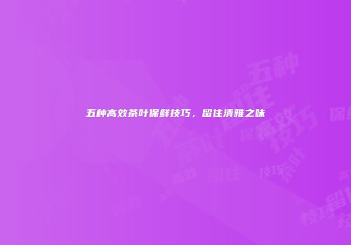 五种高效茶叶保鲜技巧，留住清雅之味