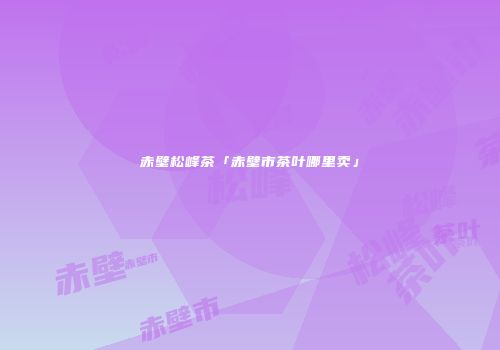 赤壁松峰茶「赤壁市茶叶哪里卖」