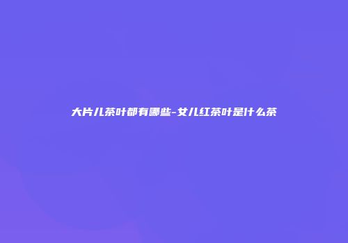 大片儿茶叶都有哪些-女儿红茶叶是什么茶
