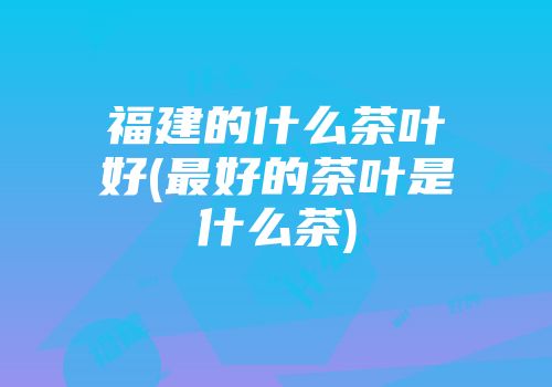 福建的什么茶叶好(最好的茶叶是什么茶)