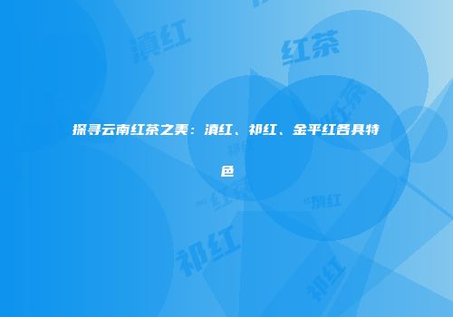 探寻云南红茶之美：滇红、祁红、金平红各具特色